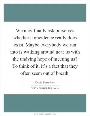 We may finally ask ourselves whether coincidence really does exist. Maybe everybody we run into is walking around near us with the undying hope of meeting us? To think of it, it’s a fact that they often seem out of breath Picture Quote #1