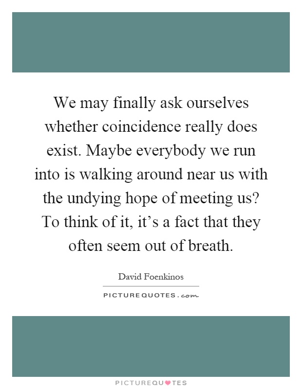 We may finally ask ourselves whether coincidence really does exist. Maybe everybody we run into is walking around near us with the undying hope of meeting us? To think of it, it's a fact that they often seem out of breath Picture Quote #1