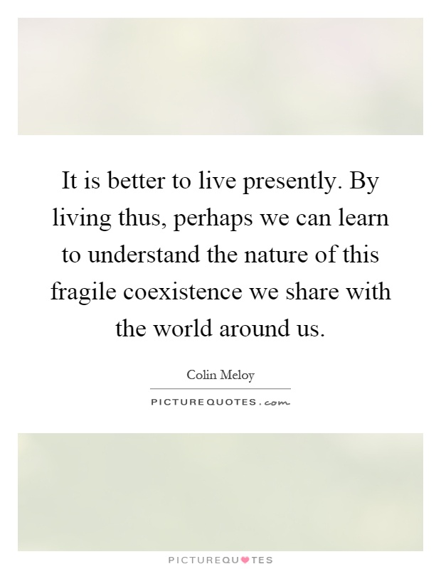 It is better to live presently. By living thus, perhaps we can learn to understand the nature of this fragile coexistence we share with the world around us Picture Quote #1