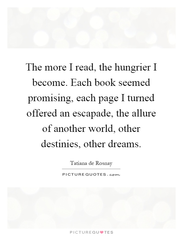 The more I read, the hungrier I become. Each book seemed promising, each page I turned offered an escapade, the allure of another world, other destinies, other dreams Picture Quote #1