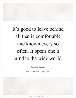 It’s good to leave behind all that is comfortable and known every so often. It opens one’s mind to the wide world Picture Quote #1