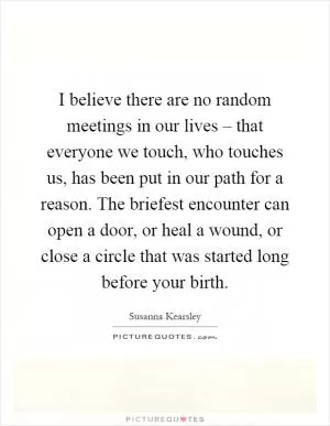 I believe there are no random meetings in our lives – that everyone we touch, who touches us, has been put in our path for a reason. The briefest encounter can open a door, or heal a wound, or close a circle that was started long before your birth Picture Quote #1