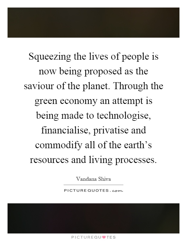 Squeezing the lives of people is now being proposed as the saviour of the planet. Through the green economy an attempt is being made to technologise, financialise, privatise and commodify all of the earth's resources and living processes Picture Quote #1