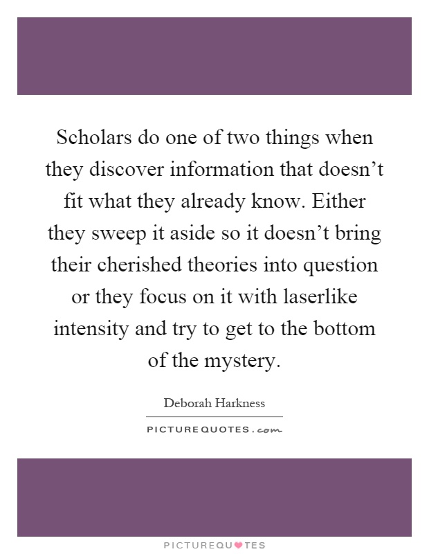 Scholars do one of two things when they discover information that doesn't fit what they already know. Either they sweep it aside so it doesn't bring their cherished theories into question or they focus on it with laserlike intensity and try to get to the bottom of the mystery Picture Quote #1