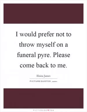 I would prefer not to throw myself on a funeral pyre. Please come back to me Picture Quote #1