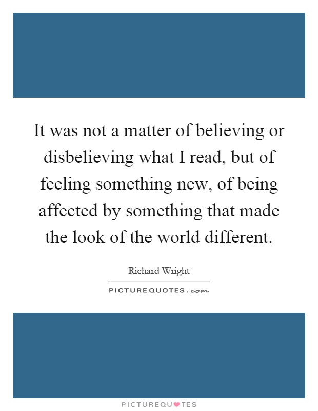It was not a matter of believing or disbelieving what I read, but of feeling something new, of being affected by something that made the look of the world different Picture Quote #1