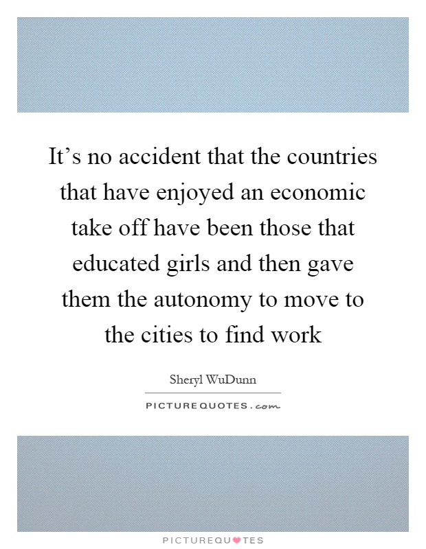 It's no accident that the countries that have enjoyed an economic take off have been those that educated girls and then gave them the autonomy to move to the cities to find work Picture Quote #1