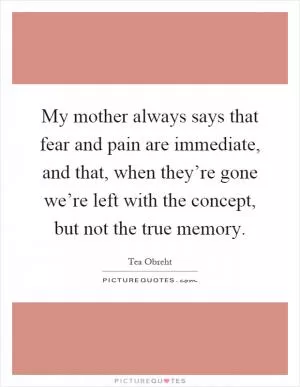 My mother always says that fear and pain are immediate, and that, when they’re gone we’re left with the concept, but not the true memory Picture Quote #1