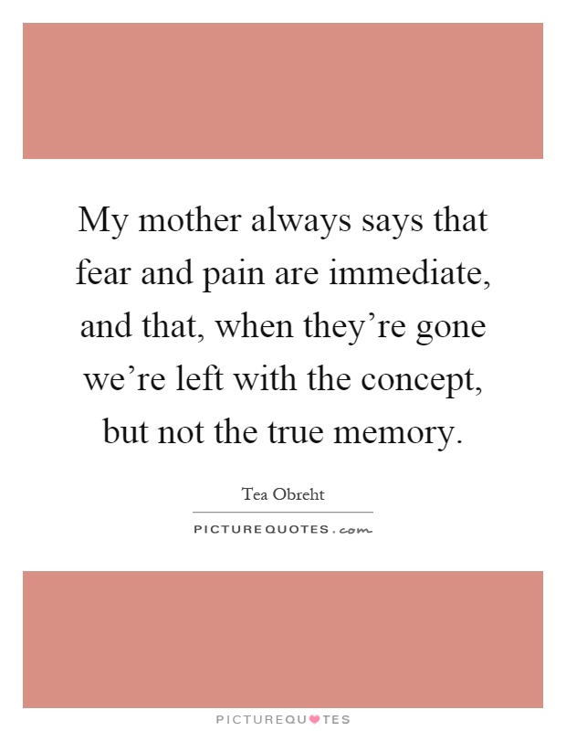 My mother always says that fear and pain are immediate, and that, when they're gone we're left with the concept, but not the true memory Picture Quote #1