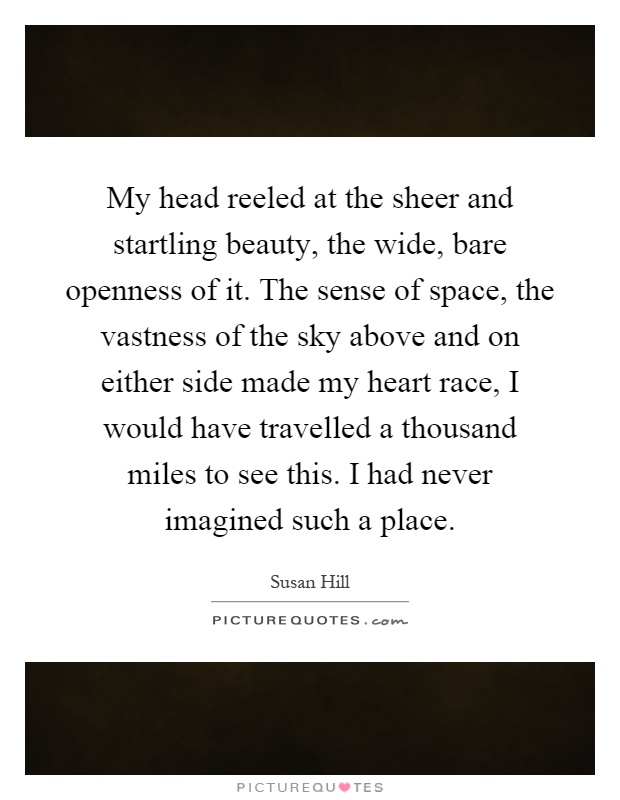 My head reeled at the sheer and startling beauty, the wide, bare openness of it. The sense of space, the vastness of the sky above and on either side made my heart race, I would have travelled a thousand miles to see this. I had never imagined such a place Picture Quote #1