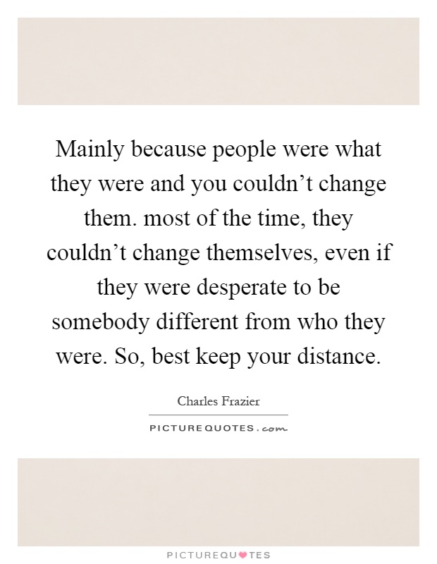 Mainly because people were what they were and you couldn't change them. most of the time, they couldn't change themselves, even if they were desperate to be somebody different from who they were. So, best keep your distance Picture Quote #1