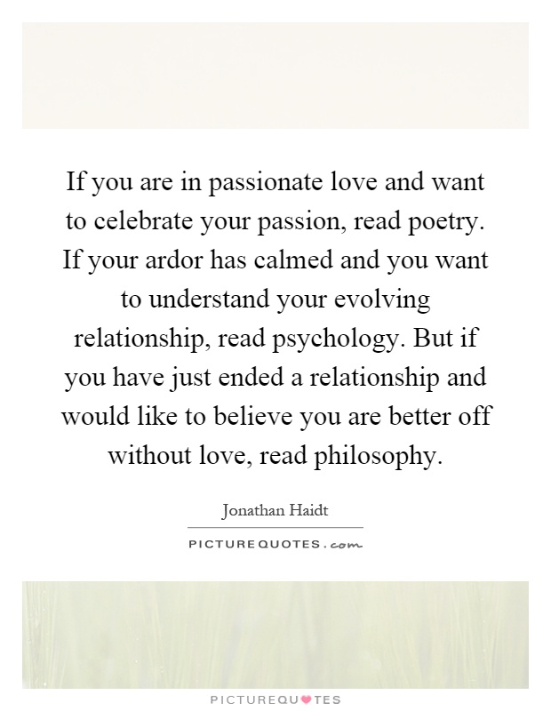 If you are in passionate love and want to celebrate your passion, read poetry. If your ardor has calmed and you want to understand your evolving relationship, read psychology. But if you have just ended a relationship and would like to believe you are better off without love, read philosophy Picture Quote #1
