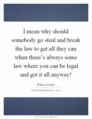 I mean why should somebody go steal and break the law to get all they can when there’s always some law where you can be legal and get it all anyway! Picture Quote #1