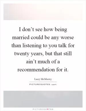 I don’t see how being married could be any worse than listening to you talk for twenty years, but that still ain’t much of a recommendation for it Picture Quote #1