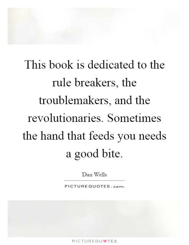 This book is dedicated to the rule breakers, the troublemakers, and the revolutionaries. Sometimes the hand that feeds you needs a good bite Picture Quote #1