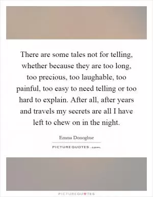 There are some tales not for telling, whether because they are too long, too precious, too laughable, too painful, too easy to need telling or too hard to explain. After all, after years and travels my secrets are all I have left to chew on in the night Picture Quote #1