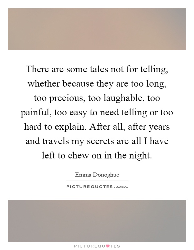 There are some tales not for telling, whether because they are too long, too precious, too laughable, too painful, too easy to need telling or too hard to explain. After all, after years and travels my secrets are all I have left to chew on in the night Picture Quote #1