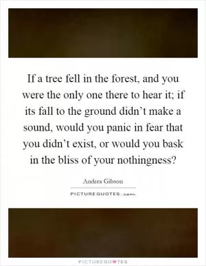 If a tree fell in the forest, and you were the only one there to hear it; if its fall to the ground didn’t make a sound, would you panic in fear that you didn’t exist, or would you bask in the bliss of your nothingness? Picture Quote #1