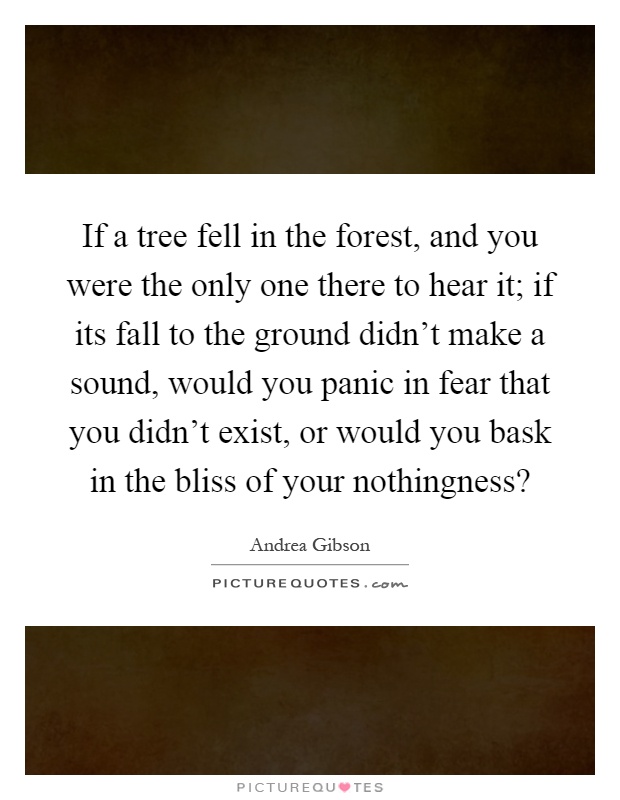 If a tree fell in the forest, and you were the only one there to hear it; if its fall to the ground didn't make a sound, would you panic in fear that you didn't exist, or would you bask in the bliss of your nothingness? Picture Quote #1
