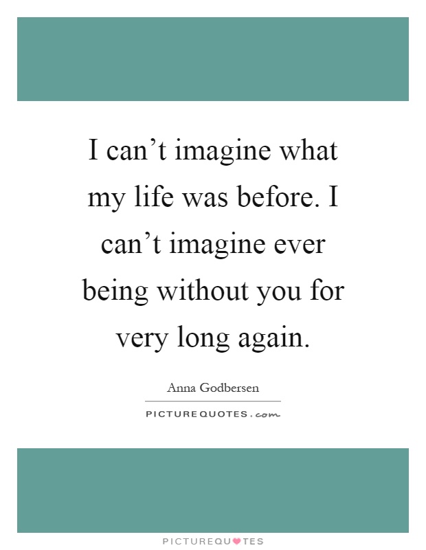 I can't imagine what my life was before. I can't imagine ever being without you for very long again Picture Quote #1