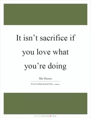 It isn’t sacrifice if you love what you’re doing Picture Quote #1