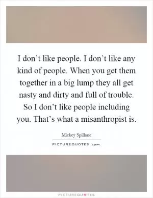 I don’t like people. I don’t like any kind of people. When you get them together in a big lump they all get nasty and dirty and full of trouble. So I don’t like people including you. That’s what a misanthropist is Picture Quote #1