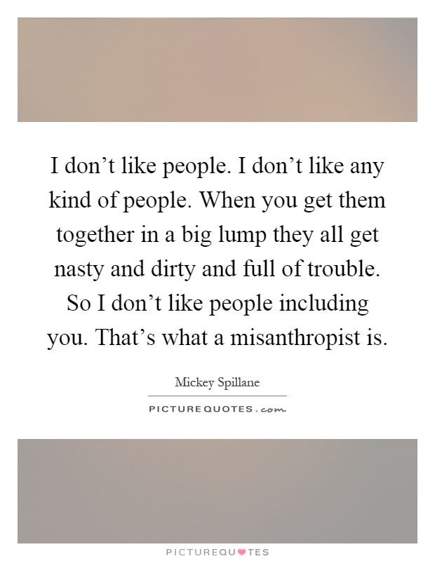 I don't like people. I don't like any kind of people. When you get them together in a big lump they all get nasty and dirty and full of trouble. So I don't like people including you. That's what a misanthropist is Picture Quote #1