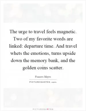 The urge to travel feels magnetic. Two of my favorite words are linked: departure time. And travel whets the emotions, turns upside down the memory bank, and the golden coins scatter Picture Quote #1