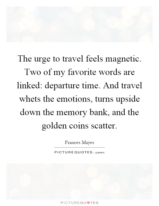 The urge to travel feels magnetic. Two of my favorite words are linked: departure time. And travel whets the emotions, turns upside down the memory bank, and the golden coins scatter Picture Quote #1