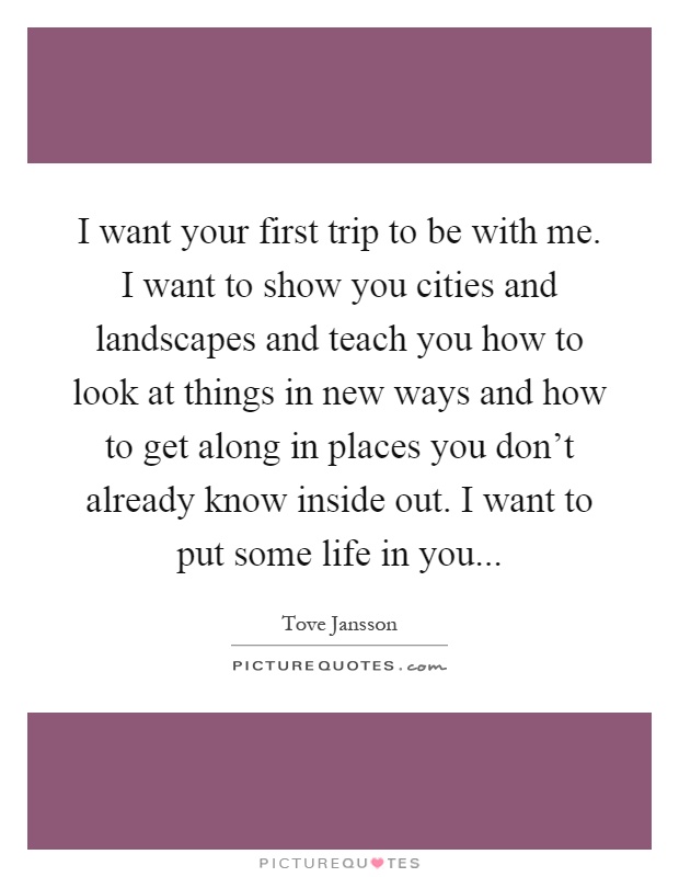 I want your first trip to be with me. I want to show you cities and landscapes and teach you how to look at things in new ways and how to get along in places you don't already know inside out. I want to put some life in you Picture Quote #1