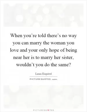 When you’re told there’s no way you can marry the woman you love and your only hope of being near her is to marry her sister, wouldn’t you do the same? Picture Quote #1