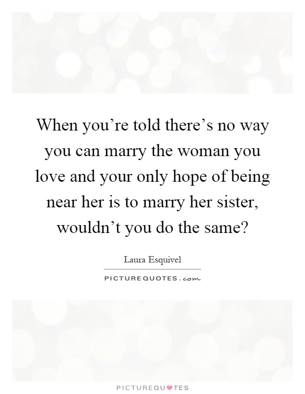 When you're told there's no way you can marry the woman you love and your only hope of being near her is to marry her sister, wouldn't you do the same? Picture Quote #1