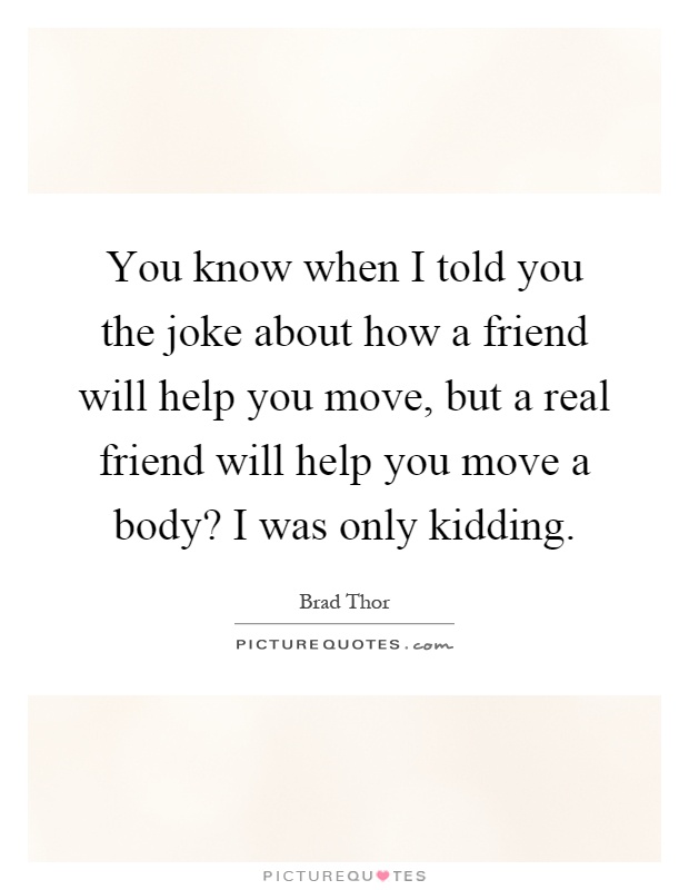 You know when I told you the joke about how a friend will help you move, but a real friend will help you move a body? I was only kidding Picture Quote #1