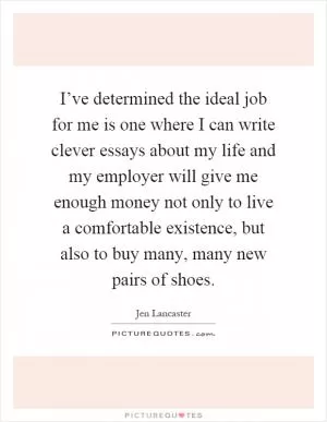 I’ve determined the ideal job for me is one where I can write clever essays about my life and my employer will give me enough money not only to live a comfortable existence, but also to buy many, many new pairs of shoes Picture Quote #1