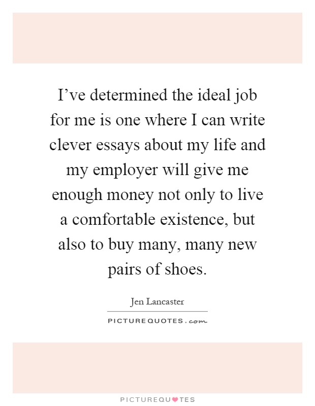 I've determined the ideal job for me is one where I can write clever essays about my life and my employer will give me enough money not only to live a comfortable existence, but also to buy many, many new pairs of shoes Picture Quote #1