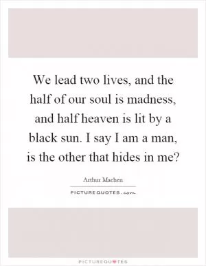 We lead two lives, and the half of our soul is madness, and half heaven is lit by a black sun. I say I am a man, is the other that hides in me? Picture Quote #1
