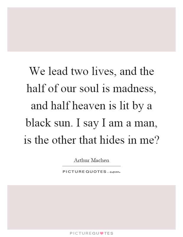 We lead two lives, and the half of our soul is madness, and half heaven is lit by a black sun. I say I am a man, is the other that hides in me? Picture Quote #1