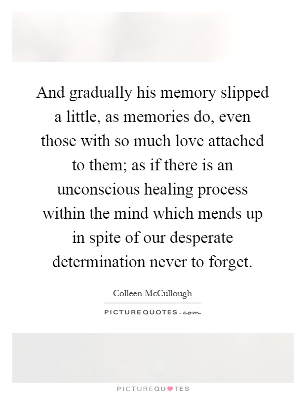 And gradually his memory slipped a little, as memories do, even those with so much love attached to them; as if there is an unconscious healing process within the mind which mends up in spite of our desperate determination never to forget Picture Quote #1