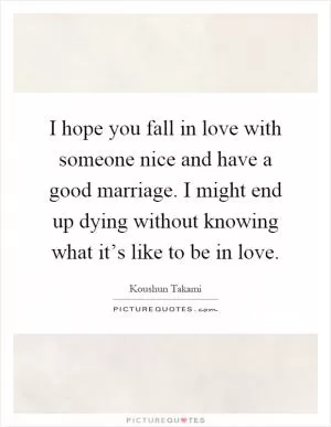 I hope you fall in love with someone nice and have a good marriage. I might end up dying without knowing what it’s like to be in love Picture Quote #1