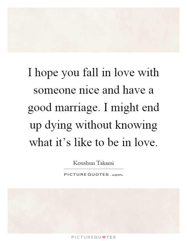 I hope you fall in love with someone nice and have a good marriage. I might end up dying without knowing what it's like to be in love Picture Quote #1