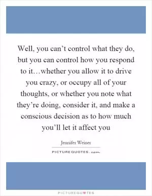 Well, you can’t control what they do, but you can control how you respond to it…whether you allow it to drive you crazy, or occupy all of your thoughts, or whether you note what they’re doing, consider it, and make a conscious decision as to how much you’ll let it affect you Picture Quote #1