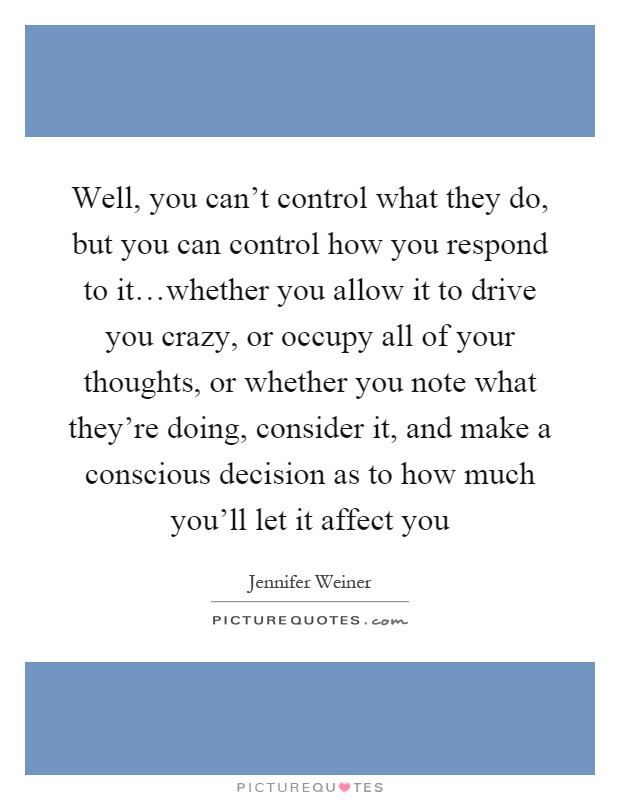 Well, you can't control what they do, but you can control how you respond to it…whether you allow it to drive you crazy, or occupy all of your thoughts, or whether you note what they're doing, consider it, and make a conscious decision as to how much you'll let it affect you Picture Quote #1