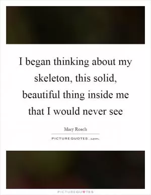 I began thinking about my skeleton, this solid, beautiful thing inside me that I would never see Picture Quote #1