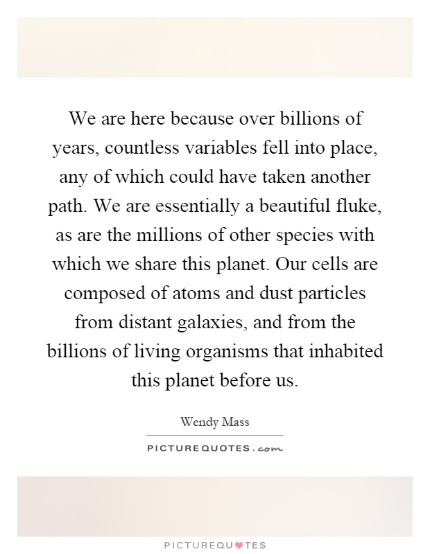 We are here because over billions of years, countless variables fell into place, any of which could have taken another path. We are essentially a beautiful fluke, as are the millions of other species with which we share this planet. Our cells are composed of atoms and dust particles from distant galaxies, and from the billions of living organisms that inhabited this planet before us Picture Quote #1