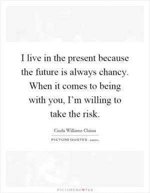 I live in the present because the future is always chancy. When it comes to being with you, I’m willing to take the risk Picture Quote #1