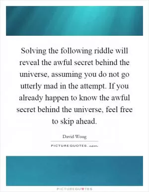 Solving the following riddle will reveal the awful secret behind the universe, assuming you do not go utterly mad in the attempt. If you already happen to know the awful secret behind the universe, feel free to skip ahead Picture Quote #1