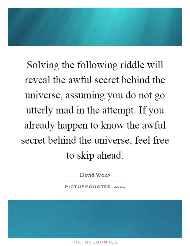 Solving the following riddle will reveal the awful secret behind the universe, assuming you do not go utterly mad in the attempt. If you already happen to know the awful secret behind the universe, feel free to skip ahead Picture Quote #1
