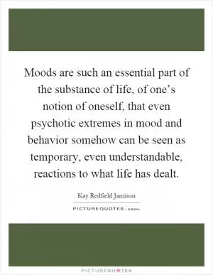 Moods are such an essential part of the substance of life, of one’s notion of oneself, that even psychotic extremes in mood and behavior somehow can be seen as temporary, even understandable, reactions to what life has dealt Picture Quote #1