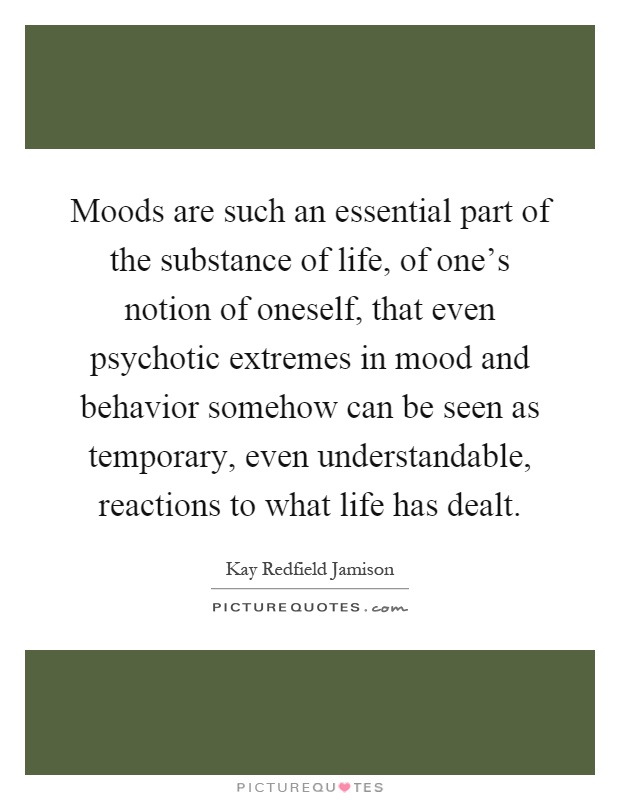 Moods are such an essential part of the substance of life, of one's notion of oneself, that even psychotic extremes in mood and behavior somehow can be seen as temporary, even understandable, reactions to what life has dealt Picture Quote #1