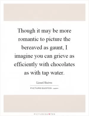 Though it may be more romantic to picture the bereaved as gaunt, I imagine you can grieve as efficiently with chocolates as with tap water Picture Quote #1